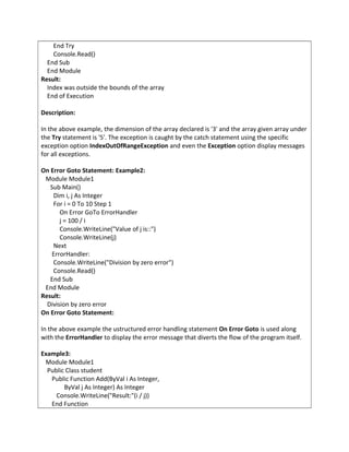 End Try
Console.Read()
End Sub
End Module
Result:
Index was outside the bounds of the array
End of Execution
Description:
In the above example, the dimension of the array declared is '3' and the array given array under
the Try statement is '5'. The exception is caught by the catch statement using the specific
exception option IndexOutOfRangeException and even the Exception option display messages
for all exceptions.
On Error Goto Statement: Example2:
Module Module1
Sub Main()
Dim i, j As Integer
For i = 0 To 10 Step 1
On Error GoTo ErrorHandler
j = 100 / i
Console.WriteLine("Value of j is::")
Console.WriteLine(j)
Next
ErrorHandler:
Console.WriteLine("Division by zero error")
Console.Read()
End Sub
End Module
Result:
Division by zero error
On Error Goto Statement:
In the above example the ustructured error handling statement On Error Goto is used along
with the ErrorHandler to display the error message that diverts the flow of the program itself.
Example3:
Module Module1
Public Class student
Public Function Add(ByVal i As Integer,
ByVal j As Integer) As Integer
Console.WriteLine("Result:"(i / j))
End Function
 