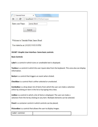 VB.NET -Graphic User Interface- Some basic controls:
Basic Controls
Label is a control in which icons or uneditable text is displayed.
Textbox is a control in which the user inputs data from the keyboard. This area also can display
information.
Button is a control that triggers an event when clicked.
CheckBox is a control that is either selected or unselected.
ComboBox is a drop-down list of items from which the user can make a selection
either by clicking an item in the list or by typing into a box.
ListBox is a control in which a list of items is displayed. The user can make a
selection from the list by clicking on any item. Multiple elements can be selected.
Panel is a container control in which controls can be placed.
PictureBox is a control that allows the user to display images.
Label : common
 