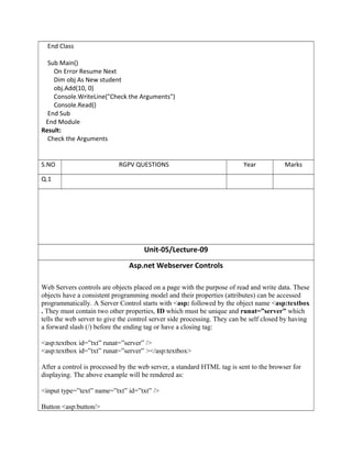 End Class
Sub Main()
On Error Resume Next
Dim obj As New student
obj.Add(10, 0)
Console.WriteLine("Check the Arguments")
Console.Read()
End Sub
End Module
Result:
Check the Arguments
Unit-05/Lecture-09
Asp.net Webserver Controls
Web Servers controls are objects placed on a page with the purpose of read and write data. These
objects have a consistent programming model and their properties (attributes) can be accessed
programmatically. A Server Control starts with <asp: followed by the object name <asp:textbox
. They must contain two other properties, ID which must be unique and runat=”server” which
tells the web server to give the control server side processing. They can be self closed by having
a forward slash (/) before the ending tag or have a closing tag:
<asp:textbox id=”txt” runat=”server” />
<asp:textbox id=”txt” runat=”server” ></asp:textbox>
After a control is processed by the web server, a standard HTML tag is sent to the browser for
displaying. The above example will be rendered as:
<input type=”text” name=”txt” id=”txt” />
Button <asp:button/>
S.NO RGPV QUESTIONS Year Marks
Q.1
 