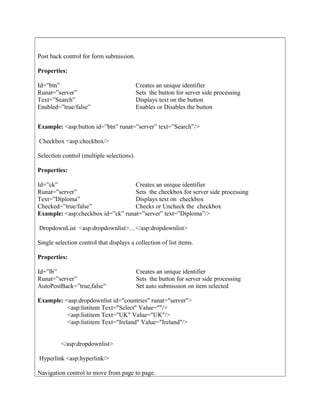 Post back control for form submission.
Properties:
Example: <asp:button id=”btn” runat=”server” text=”Search”/>
Checkbox <asp:checkbox/>
Selection control (multiple selections).
Properties:
Example: <asp:checkbox id=”ck” runat=”server” text=”Diploma”/>
DropdownList <asp:dropdownlist>…</asp:dropdownlist>
Single selection control that displays a collection of list items.
Properties:
Example: <asp:dropdownlist id="countries" runat="server">
<asp:listitem Text="Select" Value=""/>
<asp:listitem Text="UK" Value="UK"/>
<asp:listitem Text="Ireland" Value="Ireland"/>
</asp:dropdownlist>
Hyperlink <asp:hyperlink/>
Navigation control to move from page to page.
Id=”btn”
Runat=”server”
Text=”Search”
Enabled=”true/false”
Creates an unique identifier
Sets the button for server side processing
Displays text on the button
Enables or Disables the button
Id=”ck”
Runat=”server”
Text=”Diploma”
Checked=”true/false”
Creates an unique identifier
Sets the checkbox for server side processing
Displays text on checkbox
Checks or Uncheck the checkbox
Id=”lb”
Runat=”server”
AutoPostBack=”true,false”
Creates an unique identifier
Sets the button for server side processing
Set auto submission on item selected
 