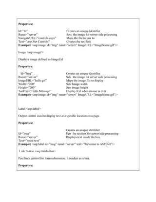 Properties:
Example: <asp:image id=”img” runat=”server” ImageURL=”ImageName.gif”/>
Image <asp:image/>
Displays image defined as ImageUrl
Properties:
Example: <asp:image id=”img” runat=”server” ImageURL=”ImageName.gif”/>
Label <asp:label/>
Output control used to display text at a specific location on a page.
Properties:
Example: <asp:label id=”msg” runat=”server” text=”Welcome to ASP.Net”/>
Link Button <asp:linkbutton>
Post back control for form submission. It renders as a link.
Properties:
Id=”hl”
Runat=”server”
NavigateURL=”controls.aspx”
Text=”Asp.Net Controls”
Creates an unique identifier
Sets the image for server side processing
Maps the file to link to
Creates the text link
Id=”img”
Runat=”server”
ImageURL=”hello.gif”
Width=”200”
Height=”200”
ToolTip=”Hello Message”
Creates an unique identifier
Sets the image for server side processing
Maps the image file to display
Sets Image width
Sets image height
Display text when mouse is over
Id=”msg”
Runat=”server”
Text=”some text”
Creates an unique identifier
Sets the textbox for server side processing
Displays text inside the box
 