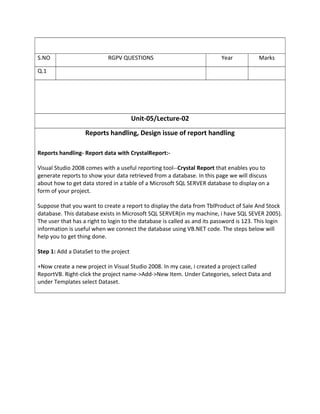 Unit-05/Lecture-02
Reports handling, Design issue of report handling
Reports handling- Report data with CrystalReport:-
Visual Studio 2008 comes with a useful reporting tool--Crystal Report that enables you to
generate reports to show your data retrieved from a database. In this page we will discuss
about how to get data stored in a table of a Microsoft SQL SERVER database to display on a
form of your project.
Suppose that you want to create a report to display the data from TblProduct of Sale And Stock
database. This database exists in Microsoft SQL SERVER(in my machine, i have SQL SEVER 2005).
The user that has a right to login to the database is called as and its password is 123. This login
information is useful when we connect the database using VB.NET code. The steps below will
help you to get thing done.
Step 1: Add a DataSet to the project
+Now create a new project in Visual Studio 2008. In my case, i created a project called
ReportVB. Right-click the project name->Add->New Item. Under Categories, select Data and
under Templates select Dataset.
S.NO RGPV QUESTIONS Year Marks
Q.1
 