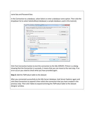 name box and Password box.
In the Connection to a database, select Select or enter a database name option. Then click the
dropdown list to select SaleAndStock database( a sample database used in this tutorial).
Click Test Connection button to test the connection to the SQL SERVER. If there is a dialog
showing that the Connection is succeeds, it means that you can move to the next step. If an
error occurs you need to check what you have provided again.
Step 2: Add the TblProduct table to the dataset
After you connected successfully to the SQL Server database, look Server Explorer again and
click Data Connection to expand it then select the connection that you have created in the
previous step. Then click Tables to expand and drag the TblProduct table to the dataset
designer window.
 