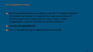 The NavigableSet Interface
● The NavigableSet interface was added by Java SE 6. It extends SortedSet
and declares the behavior of a collection that supports the retrieval of
elements based on the closest match to a given value or values.
NavigableSet is a generic interface that has this declaration:
● interface NavigableSet<E>
● Here, E specifies the type of objects that the set will hold.
10
 