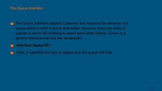 The Queue Interface
● The Queue interface extends Collection and declares the behavior of a
queue,which is often a first-in,first-outlist. However, there are types of
queues in which the ordering is based upon other criteria. Queue is a
generic interface that has this declaration:
● interface Queue<E>
● Here, E specifies the type of objects that the queue will hold.
11
 