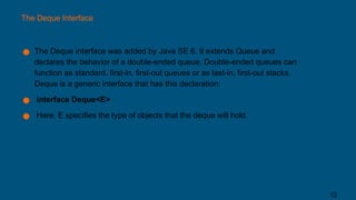 The Deque Interface
● The Deque interface was added by Java SE 6. It extends Queue and
declares the behavior of a double-ended queue. Double-ended queues can
function as standard, first-in, first-out queues or as last-in, first-out stacks.
Deque is a generic interface that has this declaration:
● interface Deque<E>
● Here, E specifies the type of objects that the deque will hold.
12
 