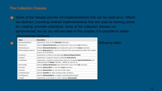 The Collection Classes
● Some of the classes provide full implementations that can be used as-is. Others
are abstract, providing skeletal implementations that are used as starting points
for creating concrete collections. None of the collection classes are
synchronized, but as you will see later in this chapter, it is possible to obtain
synchronized versions.
● The standard collection classes are summarized in the following table:
13
 