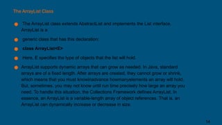 The ArrayList Class
● The ArrayList class extends AbstractList and implements the List interface.
ArrayList is a
● generic class that has this declaration:
● class ArrayList<E>
● Here, E specifies the type of objects that the list will hold.
● ArrayList supports dynamic arrays that can grow as needed. In Java, standard
arrays are of a fixed length. After arrays are created, they cannot grow or shrink,
which means that you must knowinadvance howmanyelements an array will hold.
But, sometimes, you may not know until run time precisely how large an array you
need. To handle this situation, the Collections Framework defines ArrayList. In
essence, an ArrayList is a variable-length array of object references. That is, an
ArrayList can dynamically increase or decrease in size.
14
 