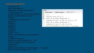 ArrayList Class Demo
import java.util.*;
class ArrayListDemo {
public static void main(String args[]) {
// Create an array list.
ArrayList<String> al = new ArrayList<String>();
System.out.println("Initial size of al: " +
al.size());
// Add elements to the array list.
al.add("C");
al.add("A");
al.add("E");
al.add("B");
al.add("D");
al.add("F");
al.add(1, "A2");
System.out.println("Size of al after additions: " +
al.size());
// Display the array list.
System.out.println("Contents of al: " + al);
// Remove elements from the array list.
al.remove("F");
al.remove(2);
System.out.println("Size of al after deletions: " + al.size());
System.out.println("Contents of al: " + al);
} 16
 