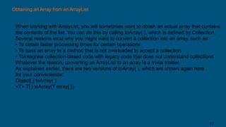 Obtaining an Array from an ArrayList
When working with ArrayList, you will sometimes want to obtain an actual array that contains
the contents of the list. You can do this by calling toArray( ), which is defined by Collection.
Several reasons exist why you might want to convert a collection into an array, such as:
• To obtain faster processing times for certain operations
• To pass an array to a method that is not overloaded to accept a collection
• Tointegrate collection-based code with legacy code that does not understand collections
Whatever the reason, converting an ArrayList to an array is a trivial matter.
As explained earlier, there are two versions of toArray( ), which are shown again here
for your convenience:
Object[ ] toArray( )
<T> T[ ] toArray(T array[ ])
17
 
