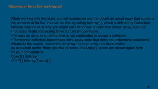 Obtaining an Array from an ArrayList
When working with ArrayList, you will sometimes want to obtain an actual array that contains
the contents of the list. You can do this by calling toArray( ), which is defined by Collection.
Several reasons exist why you might want to convert a collection into an array, such as:
• To obtain faster processing times for certain operations
• To pass an array to a method that is not overloaded to accept a collection
• Tointegrate collection-based code with legacy code that does not understand collections
Whatever the reason, converting an ArrayList to an array is a trivial matter.
As explained earlier, there are two versions of toArray( ), which are shown again here
for your convenience:
Object[ ] toArray( )
<T> T[ ] toArray(T array[ ])
18
 