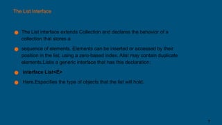 The List Interface
● The List interface extends Collection and declares the behavior of a
collection that stores a
● sequence of elements. Elements can be inserted or accessed by their
position in the list, using a zero-based index. Alist may contain duplicate
elements.Listis a generic interface that has this declaration:
● interface List<E>
● Here,Especifies the type of objects that the list will hold.
7
 