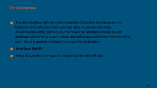 The Set Interface
● The Set interface defines a set.It extends Collection and declares the
behavior of a collection that does not allow duplicate elements.
Therefore,the add() method returns false if an attempt is made to add
duplicate elements to a set. It does not define any additional methods of its
own. Set is a generic interface that has this declaration:
● interface Set<E>
● Here, E specifies the type of objects that the set will hold.
8
 