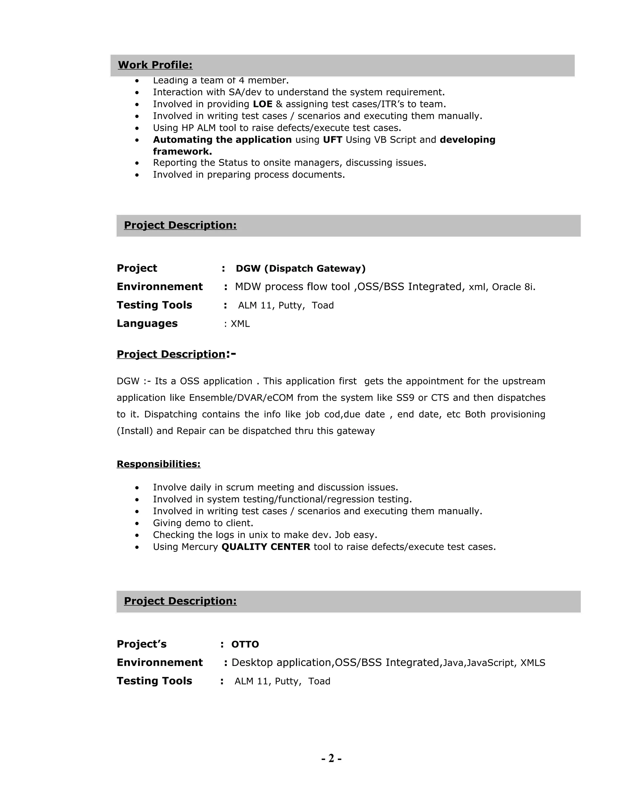 • Involved in system testing/functional/regression testing.
• Leading a team of 4 member.
• Interaction with SA/dev to understand the system requirement.
• Involved in providing LOE & assigning test cases/ITR’s to team.
• Involved in writing test cases / scenarios and executing them manually.
• Using HP ALM tool to raise defects/execute test cases.
• Automating the application using UFT Using VB Script and developing
framework.
• Reporting the Status to onsite managers, discussing issues.
• Involved in preparing process documents.
Project : DGW (Dispatch Gateway)
Environnement : MDW process flow tool ,OSS/BSS Integrated, xml, Oracle 8i.
Testing Tools : ALM 11, Putty, Toad
Languages : XML
Project Description:-
DGW :- Its a OSS application . This application first gets the appointment for the upstream
application like Ensemble/DVAR/eCOM from the system like SS9 or CTS and then dispatches
to it. Dispatching contains the info like job cod,due date , end date, etc Both provisioning
(Install) and Repair can be dispatched thru this gateway
Responsibilities:
• Involve daily in scrum meeting and discussion issues.
• Involved in system testing/functional/regression testing.
• Involved in writing test cases / scenarios and executing them manually.
• Giving demo to client.
• Checking the logs in unix to make dev. Job easy.
• Using Mercury QUALITY CENTER tool to raise defects/execute test cases.
Project’s : OTTO
Environnement : Desktop application,OSS/BSS Integrated,Java,JavaScript, XMLS
Testing Tools : ALM 11, Putty, Toad
- 2 -
Project Description:
Work Profile:
Project Description:
 