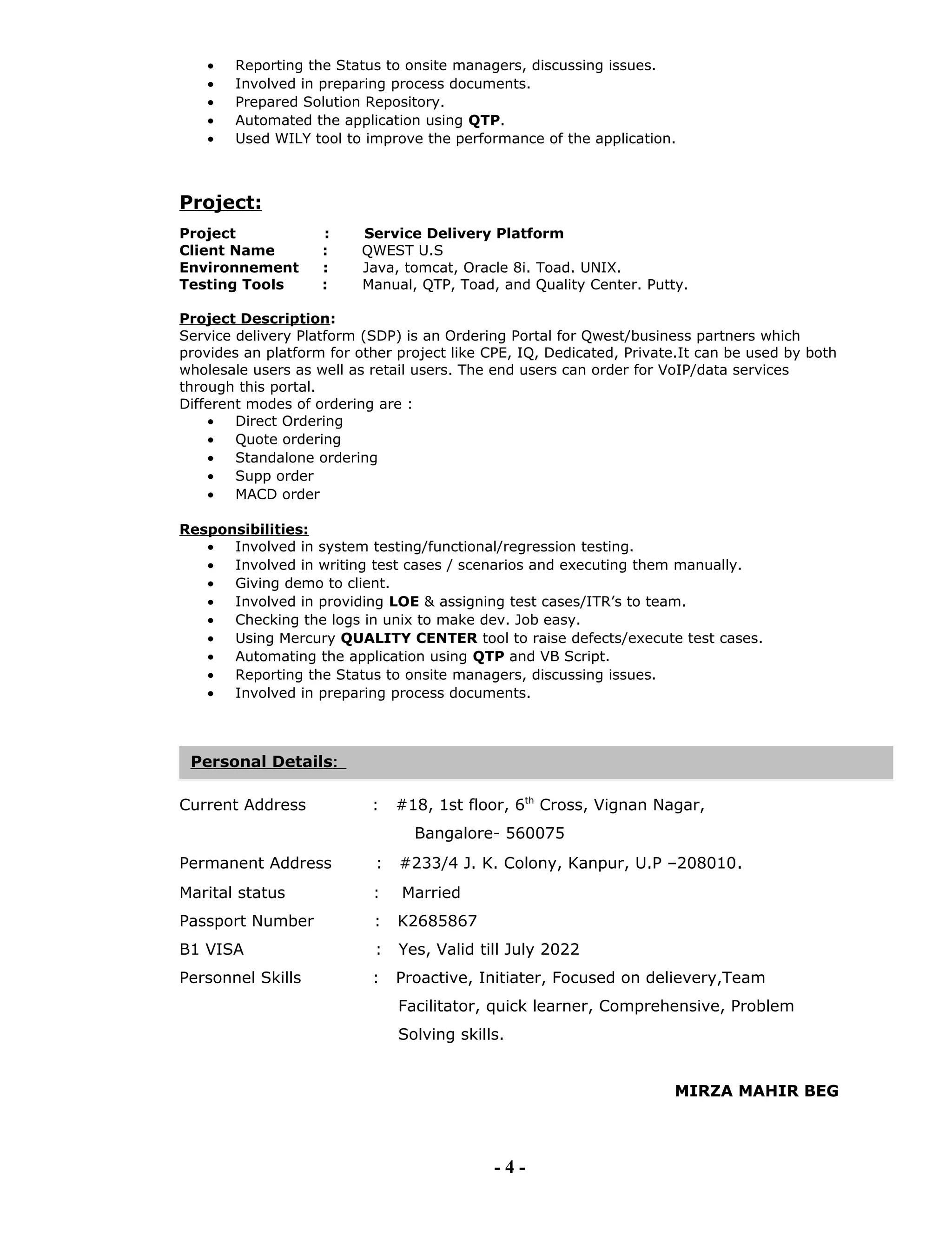 • Reporting the Status to onsite managers, discussing issues.
• Involved in preparing process documents.
• Prepared Solution Repository.
• Automated the application using QTP.
• Used WILY tool to improve the performance of the application.
Project:
Project : Service Delivery Platform
Client Name : QWEST U.S
Environnement : Java, tomcat, Oracle 8i. Toad. UNIX.
Testing Tools : Manual, QTP, Toad, and Quality Center. Putty.
Project Description:
Service delivery Platform (SDP) is an Ordering Portal for Qwest/business partners which
provides an platform for other project like CPE, IQ, Dedicated, Private.It can be used by both
wholesale users as well as retail users. The end users can order for VoIP/data services
through this portal.
Different modes of ordering are :
• Direct Ordering
• Quote ordering
• Standalone ordering
• Supp order
• MACD order
Responsibilities:
• Involved in system testing/functional/regression testing.
• Involved in writing test cases / scenarios and executing them manually.
• Giving demo to client.
• Involved in providing LOE & assigning test cases/ITR’s to team.
• Checking the logs in unix to make dev. Job easy.
• Using Mercury QUALITY CENTER tool to raise defects/execute test cases.
• Automating the application using QTP and VB Script.
• Reporting the Status to onsite managers, discussing issues.
• Involved in preparing process documents.
Current Address : #18, 1st floor, 6th
Cross, Vignan Nagar,
Bangalore- 560075
Permanent Address : #233/4 J. K. Colony, Kanpur, U.P –208010.
Marital status : Married
Passport Number : K2685867
B1 VISA : Yes, Valid till July 2022
Personnel Skills : Proactive, Initiater, Focused on delievery,Team
Facilitator, quick learner, Comprehensive, Problem
Solving skills.
MIRZA MAHIR BEG
- 4 -
Personal Details:
 