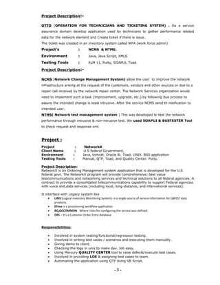 Project Description:-
OTTO (OPERATION FOR TECHNICIANS AND TICKETING SYSTEM) . Its a service
assurance domain desktop application used by technicians to gather performance related
data for the network element and Create ticket if there is issue.
The ticket was created in an inventory system called WFA (work force admin)
Project’s : NCMS & NTMS.
Environment : Java, Java Script, XMLS
Testing Tools : ALM 11, Putty, SOAPUI, Toad
Project Description:-
NCMS (Network Change Management System) allow the user to improve the network
infrastructure arising at the request of the customers, vendors and other sources or due to a
repair call received by the network repair center. The Network Services organization would
need to implement such a task (improvement, upgrade, etc.) by following due process to
assure the intended change is least intrusive. After the service NCMS send th notification to
intended user.
NTMS( Network test management system ) This was developed to test the network
performance through intrusive & non-intrusive test. We used SOAPUI & BUSTESTER Tool
to check request and response xml.
Project :
Project : NetworkX
Client Name : U.S federal Government,
Environnent : Java, tomcat, Oracle 8i. Toad. UNIX. BSS application
Testing Tools : Manual, QTP, Toad, and Quality Center. Putty.
Project Description:
NetworkX is an Ordering Management system application that is developed for the U.S
federal govt. The NetworkX program will provide comprehensive, best value
telecommunications and networking services and technical solutions to all federal agencies. A
contract to provide a consolidated telecommunications capability to support Federal agencies
with voice and data services (including local, long-distance, and international services).
It interface with Legacy system like
• LIMS (Logical Inventory Monitoring System)- is a single source of service information for QWEST data
products.
• EFlow is a provisioning workflow application
• RQ,QCCOMMON - Where rules for configuring the service was defined.
• OES – It’s a Customer Order Entry database
Responsibilities:
• Involved in system testing/functional/regression testing.
• Involved in writing test cases / scenarios and executing them manually.
• Giving demo to client.
• Checking the logs in unix to make dev. Job easy.
• Using Mercury QUALITY CENTER tool to raise defects/execute test cases.
• Involved in providing LOE & assigning test cases to team.
• Automating the application using QTP Using VB Script.
- 3 -
 