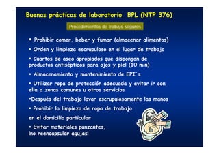 Buenas prácticas de laboratorio BPL (NTP 376)
Prohibir comer, beber y fumar (almacenar alimentos)
Orden y limpieza escrupuloso en el lugar de trabajo
Cuartos de aseo apropiados que dispongan de
productos antisépticos para ojos y piel (10 min)
Almacenamiento y mantenimiento de EPI´s
Utilizar ropa de protección adecuada y evitar ir con
ella a zonas comunes u otros servicios
Después del trabajo lavar escrupulosamente las manos
Prohibir la limpieza de ropa de trabajo
en el domicilio particular
Evitar materiales punzantes,
¡no reencapsular agujas!
Procedimientos de trabajo seguros
 