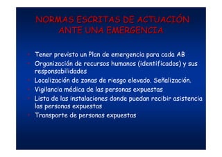 NORMAS ESCRITAS DENORMAS ESCRITAS DE ACTUACIACTUACIÓÓNN
ANTE UNA EMERGENCIAANTE UNA EMERGENCIA
• Tener previsto un Plan de emergencia para cada AB
• Organización de recursos humanos (identificados) y sus
responsabilidades
• Localización de zonas de riesgo elevado. Señalización.
• Vigilancia médica de las personas expuestas
• Lista de las instalaciones donde puedan recibir asistencia
las personas expuestas
• Transporte de personas expuestas
 