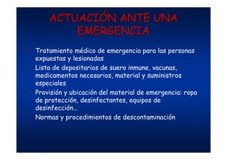 ACTUACIACTUACIÓÓN ANTE UNAN ANTE UNA
EMERGENCIAEMERGENCIA
• Tratamiento médico de emergencia para las personas
expuestas y lesionadas
• Lista de depositarios de suero inmune, vacunas,
medicamentos necesarios, material y suministros
especiales
• Provisión y ubicación del material de emergencia: ropa
de protección, desinfectantes, equipos de
desinfección…
• Normas y procedimientos de descontaminación
 