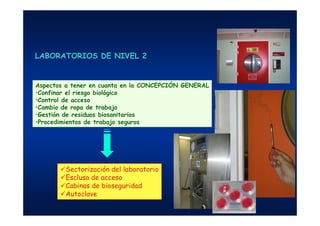 Aspectos a tener en cuanta en la CONCEPCIÓN GENERAL
•Confinar el riesgo biológico
•Control de acceso
•Cambio de ropa de trabajo
•Gestión de residuos biosanitarios
•Procedimientos de trabajo seguros
Sectorización del laboratorio
Esclusa de acceso
Cabinas de bioseguridad
Autoclave
LABORATORIOS DE NIVEL 2
 