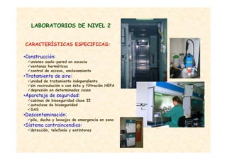 •Construcción:
uniones suelo-pared en escocia
ventanas herméticas
control de acceso, enclavamiento
•Tratamiento de aire:
unidad de tratamiento independiente
sin recirculación o con ésta y filtración HEPA
depresión en determinados casos
•Aparataje de seguridad:
cabinas de bioseguridad clase II
autoclave de bioseguridad
SAS
•Descontaminación:
pila, ducha y lavaojos de emergencia en zona
•Sistema contraincendios:
detección, telefonía y extintores
CARACTERÍSTICAS ESPECIFICAS:
LABORATORIOS DE NIVEL 2
 