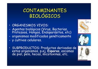 CONTAMINANTES
BIOLÓGICOS
• ORGANISMOS VIVOS:
- Agentes biológicos (Virus, Bacterias,
Protozoos, Hongos, Endoparásitos, etc)
- organismos modificados genéticamente
- y cultivos celulares.
• SUBPRODUCTOS: Productos derivados de
estos organismos, p.ej. Esporas, escamas
de piel, pelo, heces, micotoxinas, etc.
 