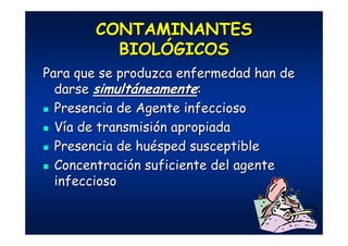 CONTAMINANTESCONTAMINANTES
BIOLBIOLÓÓGICOSGICOS
Para que se produzca enfermedad han dePara que se produzca enfermedad han de
darsedarse simultsimultááneamenteneamente::
Presencia de Agente infecciosoPresencia de Agente infeccioso
VVíía de transmisia de transmisióón apropiadan apropiada
Presencia de huPresencia de huéésped susceptiblesped susceptible
ConcentraciConcentracióón suficiente del agenten suficiente del agente
infecciosoinfeccioso
 