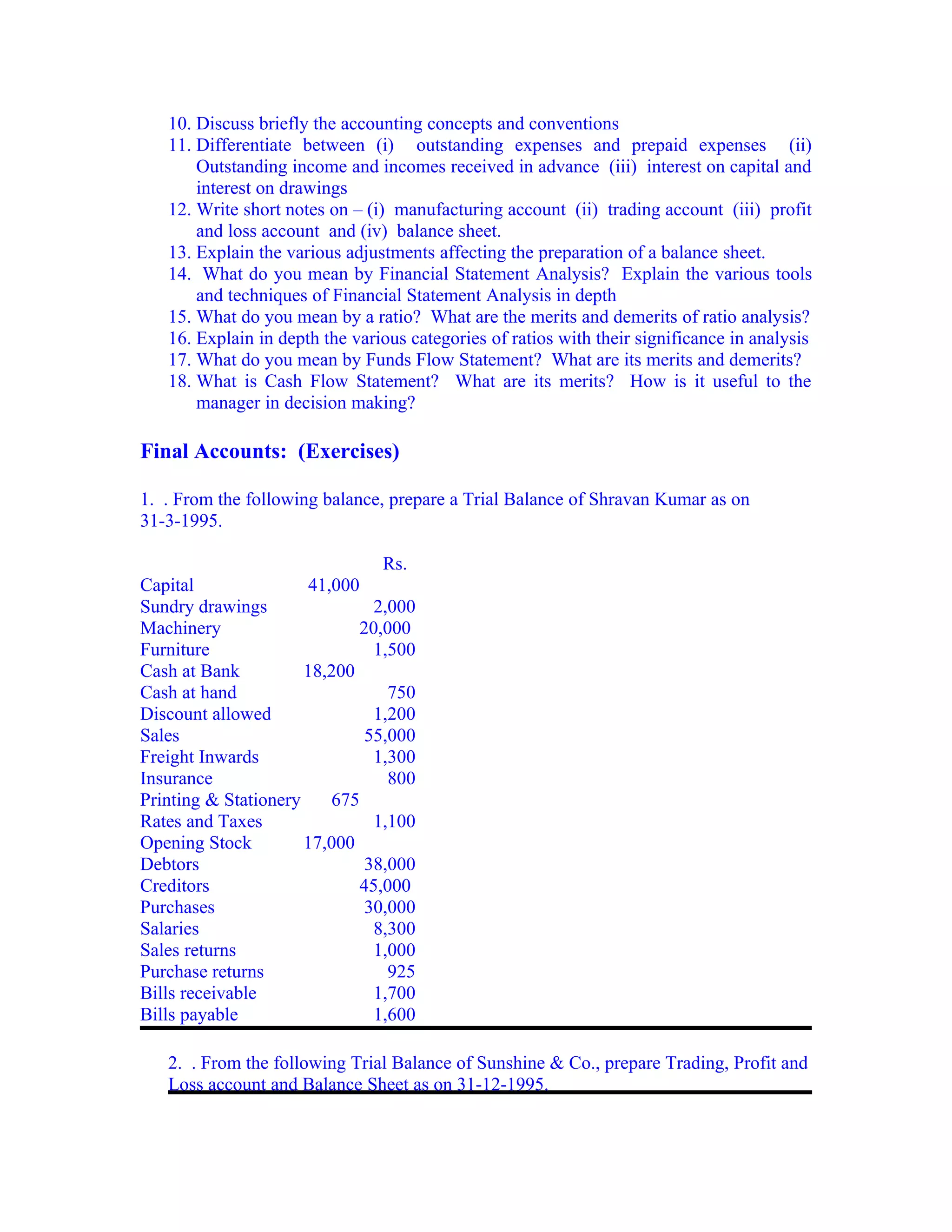 10. Discuss briefly the accounting concepts and conventions
   11. Differentiate between (i) outstanding expenses and prepaid expenses (ii)
       Outstanding income and incomes received in advance (iii) interest on capital and
       interest on drawings
   12. Write short notes on – (i) manufacturing account (ii) trading account (iii) profit
       and loss account and (iv) balance sheet.
   13. Explain the various adjustments affecting the preparation of a balance sheet.
   14. What do you mean by Financial Statement Analysis? Explain the various tools
       and techniques of Financial Statement Analysis in depth
   15. What do you mean by a ratio? What are the merits and demerits of ratio analysis?
   16. Explain in depth the various categories of ratios with their significance in analysis
   17. What do you mean by Funds Flow Statement? What are its merits and demerits?
   18. What is Cash Flow Statement? What are its merits? How is it useful to the
       manager in decision making?

Final Accounts: (Exercises)

1. . From the following balance, prepare a Trial Balance of Shravan Kumar as on
31-3-1995.

                                 Rs.
Capital                41,000
Sundry drawings                 2,000
Machinery                     20,000
Furniture                       1,500
Cash at Bank          18,200
Cash at hand                      750
Discount allowed                1,200
Sales                          55,000
Freight Inwards                 1,300
Insurance                         800
Printing & Stationery     675
Rates and Taxes                 1,100
Opening Stock         17,000
Debtors                        38,000
Creditors                     45,000
Purchases                      30,000
Salaries                        8,300
Sales returns                   1,000
Purchase returns                  925
Bills receivable                1,700
Bills payable                   1,600

   2. . From the following Trial Balance of Sunshine & Co., prepare Trading, Profit and
   Loss account and Balance Sheet as on 31-12-1995.
 