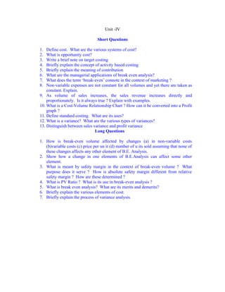 Unit -IV

                                Short Questions

1.  Define cost. What are the various systems of cost?
2.  What is opportunity cost?
3.  Write a brief note on target costing
4.  Briefly explain the concept of activity based costing
5.  Briefly explain the meaning of contribution
6.  What are the managerial applications of break even analysis?
7.  What does the term ‘break-even’ connote in the context of marketing ?
8.  Non-variable expenses are not constant for all volumes and yet there are taken as
    constant. Explain.
9. As volume of sales increases, the sales revenue increases directly and
    proportionately. Is it always true ? Explain with examples.
10. What is a Cost-Volume Relationship Chart ? How can it be converted into a Profit
    graph ?
11. Define standard costing. What are its uses?
12. What is a variance? What are the various types of variances?
13. Distinguish between sales variance and profit variance
                                 Long Questions

1. How is break-even volume affected by changes (a) in non-variable costs
   (b)variable costs (c) price per un it (d) number of u its sold assuming that none of
   these changes affects any other element of B.E. Analysis.
2. Show how a change in one elements of B.E.Analysis can affect some other
   element.
3. What is meant by safety margin in the context of break-even volume ? What
   purpose does it serve ? How is absolute safety margin different from relative
   safety margin ? How are these determined ?
4. What is PV Ratio ? What is its use in break-even analysis ?
5. What is break even analysis? What are its merits and demerits?
6. Briefly explain the various elements of cost.
7. Briefly explain the process of variance analysis.
 