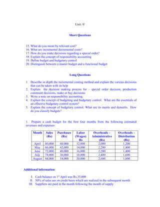 Unit -V


                                    Short Questions


 15. What do you mean by relevant cost?
 16. What are incremental decremental costs?
 17. How do you make decisions regarding a special order?
 18. Explain the concept of responsibility accounting
 19. Define budget and budgetary control
 20. Distinguish between a master budget and a functional budget


                                    Long Questions

 1. Describe in depth the incremental costing method and explain the various decisions
    that can be taken with its help
 2. Explain the decision making process for – special order decision, production
    constraint decisions, make or buy decisions
 3. Write a note on responsibility accounting.
 4. Explain the concept of budgeting and budgetary control. What are the essentials of
    an effective budgetary control system?
 5. Explain the concept of budgetary control. What are its merits and demerits. How
    do you classify budgets?


 1. Prepare a cash budget for the first four months from the following estimated
 revenues and expenses

      Month     Sales     Purchases      Labor         Overheads –       Overheads –
                (Rs)        (Rs)        (Wages)       Administrative     Distribution
                                           Rs             (Rs)               (Rs)
       April   60,000      60,000        12,000           2,000             1,200
       May     66,000      42,000        14,000           2,200             1,400
       June    72,000      40,000        16,000           2,200             1,400
       July    78,000      36,000        18,000           2,400             1,600
      August   84,000      34,000        20,000           2,600             1,600


Additional information:

     I. Cash balance on 1st April was Rs.35,000
    II. 50% of sales are on credit basis which are realized in the subsequent month
   III. Suppliers are paid in the month following the month of supply
 