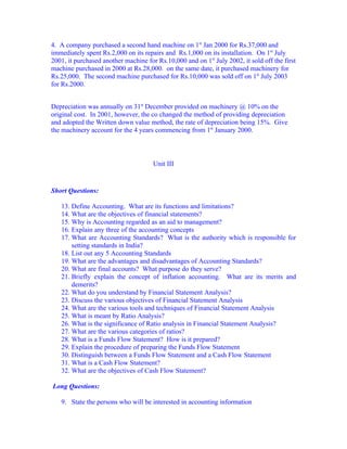 4. A company purchased a second hand machine on 1st Jan 2000 for Rs.37,000 and
immediately spent Rs.2,000 on its repairs and Rs.1,000 on its installation. On 1st July
2001, it purchased another machine for Rs.10,000 and on 1st July 2002, it sold off the first
machine purchased in 2000 at Rs.28,000. on the same date, it purchased machinery for
Rs.25,000. The second machine purchased for Rs.10,000 was sold off on 1st July 2003
for Rs.2000.


Depreciation was annually on 31st December provided on machinery @ 10% on the
original cost. In 2001, however, the co changed the method of providing depreciation
and adopted the Written down value method, the rate of depreciation being 15%. Give
the machinery account for the 4 years commencing from 1st January 2000.



                                      Unit III


Short Questions:

   13. Define Accounting. What are its functions and limitations?
   14. What are the objectives of financial statements?
   15. Why is Accounting regarded as an aid to management?
   16. Explain any three of the accounting concepts
   17. What are Accounting Standards? What is the authority which is responsible for
       setting standards in India?
   18. List out any 5 Accounting Standards
   19. What are the advantages and disadvantages of Accounting Standards?
   20. What are final accounts? What purpose do they serve?
   21. Briefly explain the concept of inflation accounting. What are its merits and
       demerits?
   22. What do you understand by Financial Statement Analysis?
   23. Discuss the various objectives of Financial Statement Analysis
   24. What are the various tools and techniques of Financial Statement Analysis
   25. What is meant by Ratio Analysis?
   26. What is the significance of Ratio analysis in Financial Statement Analysis?
   27. What are the various categories of ratios?
   28. What is a Funds Flow Statement? How is it prepared?
   29. Explain the procedure of preparing the Funds Flow Statement
   30. Distinguish between a Funds Flow Statement and a Cash Flow Statement
   31. What is a Cash Flow Statement?
   32. What are the objectives of Cash Flow Statement?

Long Questions:

   9. State the persons who will be interested in accounting information
 