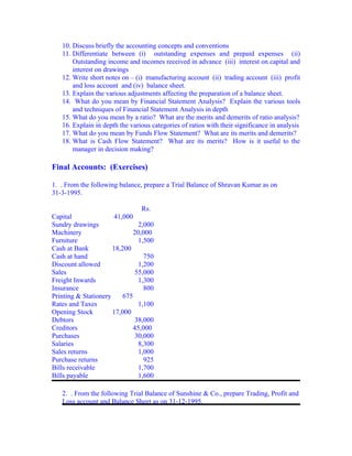 10. Discuss briefly the accounting concepts and conventions
   11. Differentiate between (i) outstanding expenses and prepaid expenses (ii)
       Outstanding income and incomes received in advance (iii) interest on capital and
       interest on drawings
   12. Write short notes on – (i) manufacturing account (ii) trading account (iii) profit
       and loss account and (iv) balance sheet.
   13. Explain the various adjustments affecting the preparation of a balance sheet.
   14. What do you mean by Financial Statement Analysis? Explain the various tools
       and techniques of Financial Statement Analysis in depth
   15. What do you mean by a ratio? What are the merits and demerits of ratio analysis?
   16. Explain in depth the various categories of ratios with their significance in analysis
   17. What do you mean by Funds Flow Statement? What are its merits and demerits?
   18. What is Cash Flow Statement? What are its merits? How is it useful to the
       manager in decision making?

Final Accounts: (Exercises)

1. . From the following balance, prepare a Trial Balance of Shravan Kumar as on
31-3-1995.

                                 Rs.
Capital                41,000
Sundry drawings                 2,000
Machinery                     20,000
Furniture                       1,500
Cash at Bank          18,200
Cash at hand                      750
Discount allowed                1,200
Sales                          55,000
Freight Inwards                 1,300
Insurance                         800
Printing & Stationery     675
Rates and Taxes                 1,100
Opening Stock         17,000
Debtors                        38,000
Creditors                     45,000
Purchases                      30,000
Salaries                        8,300
Sales returns                   1,000
Purchase returns                  925
Bills receivable                1,700
Bills payable                   1,600

   2. . From the following Trial Balance of Sunshine & Co., prepare Trading, Profit and
   Loss account and Balance Sheet as on 31-12-1995.
 