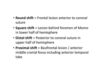 • Round shift = Frontal lesion anterior to coronal
suture
• Square shift = Lesion behind foramen of Monro
in lower half of hemisphere
• Distal shift = Posterior to coronal suture in
upper half of hemisphere
• Proximal shift = Basifrontal lesion / anterior
middle cranial fossa including anterior temporal
lobe
 
