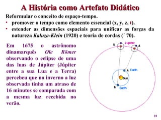 A História como Artefato Didático Em 1675 o astrônomo dinamarquês  Ole Römer  observando o eclipse de uma das luas de Júpiter (Júpiter entre a sua Lua e a Terra) percebeu que no inverno a luz observada tinha um atraso de 16 minutos se comparada com a mesma luz recebida no verão.  Reformular o conceito de espaço-tempo.  promover o tempo como elemento essencial (x, y, z,  t ). estender as dimensões espaciais para unificar as forças da natureza  Kaluza-Klein  (1920) e teoria de cordas (´ 70). 