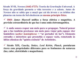 Século XVII,  Newton   (1642-1727) : Teoria da Gravitação Universal. A força da gravidade permeia a vida terrestre e a celeste. Antes de  Newton  não se sabia que a maçã que cai da árvore e as órbitas dos planetas em torno do Sol obedecem ao   mesmo princípio físico .  1860:   James Maxwell  unifica a força elétrica e magnética. A previsão extraordinária de que luz é uma onda eletromagnética. A onda sonora requer um meio para se propagar. Natural pensar que a luz também precisasse um meio para viajar pelo espaço: éter luminífero ( aether luminipherus   = “ar portador de luz”). Elemento estranho e misterioso que preenchia o espaço vazio, remetendo às idéias clássicas da "quinta essência" de Aristóteles. Século XIX,  Cauchy ,  Stokes ,  Lord Kelvin ,  Planck , postularam éteres com propriedades diferentes para os fenômenos da natureza (luz, calor, eletricidade e magnetismo). 