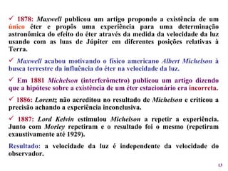 1878:   Maxwell  publicou um artigo propondo a existência de um  único  éter e propôs uma experiência para uma determinação astronômica do efeito do éter através da medida da velocidade da luz usando com as luas de Júpiter em diferentes posições relativas à Terra. Maxwell  acabou motivando o físico americano  Albert Michelson  à busca terrestre da influência do éter na velocidade da luz. Em  1881   Michelson  (interferômetro) publicou um artigo dizendo que a hipótese sobre a existência de um éter estacionário era   incorreta . 1886:   Lorentz  não acreditou no resultado de  Michelson  e criticou a precisão achando a experiência inconclusiva. 1887:   Lord Kelvin  estimulou  Michelson  a repetir a experiência. Junto com  Morley  repetiram e o resultado foi o mesmo (repetiram exaustivamente até 1929). Resultado:  a velocidade da luz é independente da velocidade do observador. 