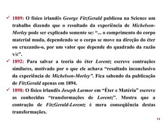 1889:  O físico irlandês  George FitzGerald  publicou na Science um trabalho dizendo que o resultado da experiência de  Michelson-Morley  pode ser explicado somente se: “... o comprimento do corpo material muda, dependendo se o corpo se move na direção do éter ou cruzando-o, por um valor que depende do quadrado da razão v/c”. 1892:  Para salvar a teoria do éter  Lorentz  escreve contrações similares, motivado por o que ele achava “resultado inconclusivo da experiência de  Michelson-Morley” . Fica sabendo da publicação de  FitzGerald  apenas em 1894. 1898:  O físico irlandês  Joseph Larmor  em “Éter e Matéria” escreve as conhecidas “transformações de  Lorentz ”. Mostra que a contração de  FitzGerald-Lorentz  é mera conseqüência destas transformações. 