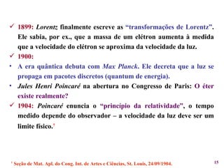 1899:   Lorentz  finalmente escreve as  “transformações de Lorentz” . Ele sabia, por ex., que a massa de um elétron aumenta à medida que a velocidade do elétron se aproxima da velocidade da luz. 1900: A era quântica debuta com  Max Planck . Ele decreta que a luz se propaga em pacotes discretos (quantum de energia). Jules Henri Poincaré  na abertura no Congresso de Paris:  O éter existe realmente? 1904:   Poincaré  enuncia o  “princípio da relatividade” , o tempo medido depende do observador – a velocidade da luz deve ser um limite físico. † †   Seção de Mat. Apl. do Cong. Int. de Artes e Ciências, St. Louis, 24/09/1904. 
