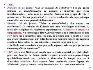 1905: Poincaré  (5 de junho)   “Sur la dynamic de l´electron”:  Foi ele quem nomeou  as transformações de Lorentz  e mostrou que estas transformações, junto com as rotações formam um grupo de Lie e preservam a “forma quadrática”  dx 2  – dt 2 , coordenadas do espaço-tempo concebidas em um espaço de 4 dimensões. Einstein  (30 de junho)   "Sobre a eletrodinâmica dos corpos em movimento" : O trabalho de Einstein tem uma abordagem diferente. A idéia não é explicar os resultados experimentais.  A ênfase é a beleza e a simplicidade . Na introdução diz: “...Provaremos que a introdução de um éter para luz é supérflua uma vez que, de acordo com o ponto de vista que desenvolvemos aqui não introduziremos nem um espaço em repouso absoluto favorecido de propriedades especiais nem um vetor  velocidade será associado a um ponto do espaço vazio no qual processos eletromagnéticos acontecem”. 1907:   Hermann Minkowski  propõe que a teoria especial da relatividade pode ser descrita de forma muito elegante usando um espaço tempo quadri-dimensional que combina a dimensão do tempo com as 3 dimensões espaciais. Esse espaço ficou conhecido como Espaço de  Minkowski  (espaço vetorial real) denotado por  R 1,3   com uma métrica. 