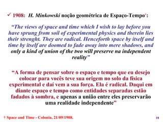 1908:   H. Minkowski  noção geométrica de Espaço-Tempo † : “ The views of space and time which I wish to lay before you have sprung from soil of experimental physics and therein lies their strenght. They are radical. Henceforth space by itself and time by itself are doomed to fade away into mere shadows, and  only a kind of union of the two will preserve na independent reality ” “ A forma de pensar sobre o espaço e tempo que eu desejo colocar para vocês teve sua origem no solo da física experimental e daí vem a sua força. Ela é radical. Daqui em diante espaço e tempo como entidades separadas estão fadados à sombra, e  apenas a união entre eles preservarão uma realidade independente ” 