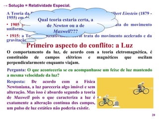 A Teoria da Relatividade foi criada pelo físico alemão  Albert Einstein  (1879 - 1955) em duas etapas:  1905 (junho):   a Teoria da Relatividade Especial, trata do movimento uniforme; 1915:   a Teoria da Relatividade Geral trata do movimento acelerado e da gravitação.   Primeiro aspecto do conflito: a Luz O comportamento da luz, de acordo com a teoria eletromagnética, é constituído de campos elétricos e magnéticos que oscilam perpendicularmente enquanto viajam. Qual teoria estaria certa, a de  Newton  ou a de  Maxwell ??? Pergunta:   O que aconteceria se eu acompanhasse um feixe de luz mantendo a mesma velocidade da luz? Resposta:   De acordo com a Física Newtoniana, a luz pareceria algo imóvel e sem alteração. Mas isso é absurdo segundo a teoria de  Maxwell  pois o que caracteriza a luz é exatamente a alteração contínua dos campos, um pulso de luz estático não poderia existir. ->  Solução = Relatividade Especial. 