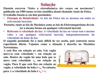 Solução   Einstein escreveu  “Sobre a eletrodinâmica dos corpos em movimento” , publicado em 1905 numa revista científica alemã chamada Anais da Física. O trabalho baseia-se em dois postulados: O segundo postulado foi o mais difícil de ser aceito, pois contraria nossa experiência diária. Vejamos como a situação é descrita na Mecânica Newtoniana.  Princípio de Relatividade:   As leis da Física são as mesmas em todos os referenciais inerciais. Portanto, tanto as leis da Mecânica como as leis do Eletromagnetismo devem ter a mesma forma em qualquer referencial inercial.  Referente à velocidade da luz:   A velocidade da luz no vácuo tem o mesmo valor  c  em qualquer referencial inercial, independentemente da velocidade da fonte de luz. A  está fixo em relação ao solo. Um vagão move-se com velocidade  v  em relação ao solo. Dentro do vagão há uma bola que se move com velocidade  v B  em relação ao vagão. Para  B  que está fixo em relação ao vagão, a velocidade da bola é  v B . No entanto, para  A  a velocidade da bola é  v B  + v . 