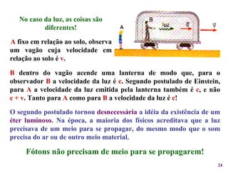 No caso da luz, as coisas são diferentes! O segundo postulado tornou  desnecessária  a idéia da existência de um  éter luminoso . Na época, a maioria dos físicos acreditava que a luz precisava de um meio para se propagar, do mesmo modo que o som precisa do ar ou de outro meio material.  Fótons não precisam de meio para se propagarem! B  dentro do vagão acende uma lanterna de modo que, para o observador  B  a velocidade da luz é  c . Segundo postulado de Einstein, para  A  a velocidade da luz emitida pela lanterna também é  c , e não c + v . Tanto para  A  como para  B  a velocidade da luz é  c ! A  fixo em relação ao solo, observa um vagão cuja velocidade em relação ao solo é  v . 