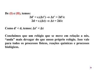 De  (I)  e  (II) , temos: 2d’ = c.(  t’)      t’ = 2d'/c 2d = c.(  t)      t = 2d/c Como d' < d, temos:   t’ <   t Concluímos que um relógio que se move em relação a nós, “anda” mais devagar do que nosso próprio relógio. Isso vale para todos os processos físicos, reações químicas e processos biológicos.  