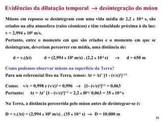 Evidências da dilatação temporal     desintegração do múon  Múons em repouso se desintegram com uma vida média de 2,2  x  10 -6  s, são criados na alta atmosfera (raios cósmicos) e têm velocidade próxima à da luz: v = 2,994  x  10 8  m/s. Portanto, entre o momento em que são criados e o momento em que se desintegram, deveriam percorrer em média, uma distância de: d = v.(  t)  d = (2,994  x  10 8  m/s) . (2,2  x  10 -6  s)     d = 650 m   Como podemos observar múons na superfície da Terra? Para um referencial fixo na Terra, temos:  Δ t =  Δ t’ [1 - (v/c) 2 ] -1/2 Como:   v/c = 0,998 e (v/c) 2  = 0,996     [1- (v/c) 2 ] 1/2  = 0,063 Portanto:  Δ t =  Δ t’ [1 - (v/c) 2 ] 1/2  = 2,2  x  l0 -6 / 0,063 = 35  x  10 -6  s Na Terra, a distância percorrida pelo múon antes de desintegrar-se é:  D = v.( Δ t) = (2,994  x  10 8  m/s) . (35  x  10 -6  s)     D = 10.000 m  