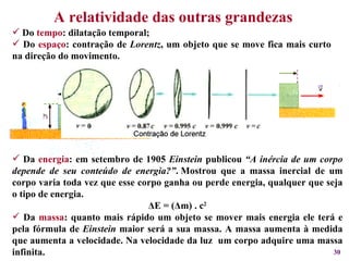 A relatividade das outras grandezas Do  tempo : dilatação temporal; Do  espaço : contração de  Lorentz , um objeto que se move fica mais curto na direção do movimento. Da  energia : em setembro de 1905  Einstein  publicou  “A inércia de um corpo depende de seu conteúdo de energia?” . Mostrou que a massa inercial de um corpo varia toda vez que esse corpo ganha ou perde energia, qualquer que seja o tipo de energia.  Δ E = ( Δ m) . c 2 Da  massa : quanto mais rápido um objeto se mover mais energia ele terá e pela fórmula de  Einstein  maior será a sua massa. A massa aumenta à medida que aumenta a velocidade. Na velocidade da luz  um corpo adquire uma massa infinita. 