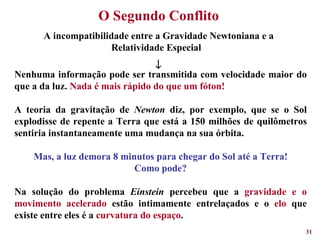 O Segundo Conflito A incompatibilidade entre a Gravidade Newtoniana e a Relatividade Especial   Nenhuma informação pode ser transmitida com velocidade maior do que a da luz.  Nada é mais rápido do que um fóton! A teoria da gravitação de  Newton  diz, por exemplo, que se o Sol explodisse de repente a Terra que está a 150 milhões de quilômetros sentiria instantaneamente uma mudança na sua órbita. Mas, a luz demora 8 minutos para chegar do Sol até a Terra! Como pode? Na solução do problema  Einstein  percebeu que a  gravidade e o movimento acelerado  estão intimamente entrelaçados e o  elo  que existe entre eles é a  curvatura do espaço . 