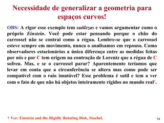 Necessidade de generalizar a geometria para espaços curvos! OBS:  A rigor esse exemplo tem  sutilezas  e vamos argumentar como o próprio  Einstein . Você pode estar pensando porque o chão do carrossel não se contrai como a régua. Lembre-se que o carrossel esteve sempre em movimento, nunca o analisamos em repouso. Como observadores estacionários a única diferença entre as medidas feitas por nós e por  C  tem origem na contração de Lorentz que a régua de  C  sofreu. Mas, e se o carrossel parar? Aparentemente teríamos que levar em conta que a circunferência se altera mas como pode ser compatível com o raio imutável? Esse problema é sutil e tem a ver com o fato de que não há objetos inteiramente rígidos no mundo real † . †  Ver: Einstein and the Rigidly Rotating Disk, Stachel. 