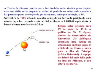 A Teoria de  Einstein  previa que a luz também seria atraída pelos corpos, mas esse efeito seria pequeno e, assim, só poderia ser observado quando a luz passasse perto de corpos de grande massa, como por exemplo, o Sol.  Eclipse solar previsto para 29 de maio de 1919. A pedido de  Sir F. Dyson , diretor do observatório de Greenwich  Sir Eddington  organizou uma equipe de astrônomos ingleses para ir a Sobral, no Ceará, e outra para a ilha de Príncipe (África Ocidental). A equipe de Sobral foi mais feliz, pois na ilha de Príncipe, o céu estava encoberto. Novembro de  1915 ,  Einstein  calculou o ângulo do desvio da posição de uma estrela cuja luz passaria rente ao Sol e obteve ~ 0,000049 equivalente à lateral de uma moeda vista à 3 km. 