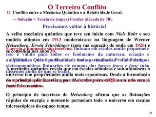 O Terceiro Conflito  Precisamos voltar à história! A velha mecânica quântica que teve seu início com  Niels Bohr  e seu modelo atômico em  1913  moderniza-se na linguagem de Werner  Heisenberg ,  Erwin Schrödinger  (com sua equação de onda em  1926 ) e se consolida nos anos  30 .  Mecânica Quântica: Dualidade onda-partícula    Probabilidade A mecânica quântica revela que em escalas atômicas e sub-atômiocas o universo tem propriedades ainda mais espantosas. Desde a formulação do  princípio de incerteza por  Heisenberg  em  1927  o mundo nunca mais foi o mesmo. O princípio de incerteza de  Heisenberg  afirma que as flutuações rápidas de energia e momento permeiam todo o universo em escalas microscópicas do espaço tempo. Conflito entre a Mecânica Quântica e a Relatividade Geral. ->  Solução = Teoria de (super) Cordas (década de 70). Energia e momento são incertos :  flutuam em escalas muito pequenas e isso é válido para todos os fenômenos da natureza: criação e aniquilação de partículas, fortes oscilações de campos eletromagnéticos flutuações de campos das forças  fraca e forte  (não dissemos ainda de que se trata).   A mecânica quântica diz que em escalas microscópicas o universo é frenético e caótico. 